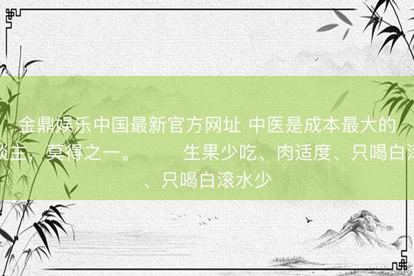 金鼎娱乐中国最新官方网址 中医是成本最大的敌东谈主，莫得之一。 ​​生果少吃、肉适度、只喝白滚水少