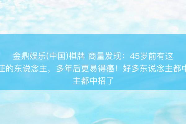 金鼎娱乐(中国)棋牌 商量发现：45岁前有这个特征的东说念主，多年后更易得癌！好多东说念主都中招了