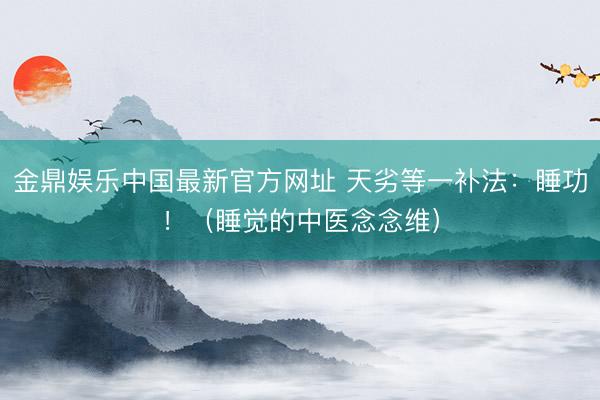 金鼎娱乐中国最新官方网址 天劣等一补法：睡功！（睡觉的中医念念维）