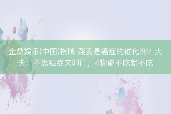 金鼎娱乐(中国)棋牌 燕麦是癌症的催化剂？大夫：不思癌症来叩门，4物能不吃就不吃