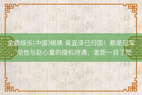 金鼎娱乐(中国)棋牌 吴宜泽已归国!都是冠军,但他与赵心童的接机待遇,差距一目了然