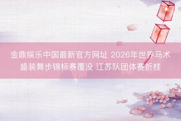 金鼎娱乐中国最新官方网址 2026年世界马术盛装舞步锦标赛覆没 江苏队团体赛折桂