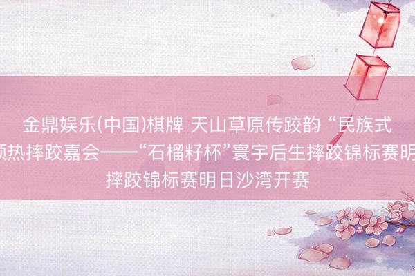 金鼎娱乐(中国)棋牌 天山草原传跤韵 “民族式摔跤展演”预热摔跤嘉会——“石榴籽杯”寰宇后生摔跤锦标赛明日沙湾开赛