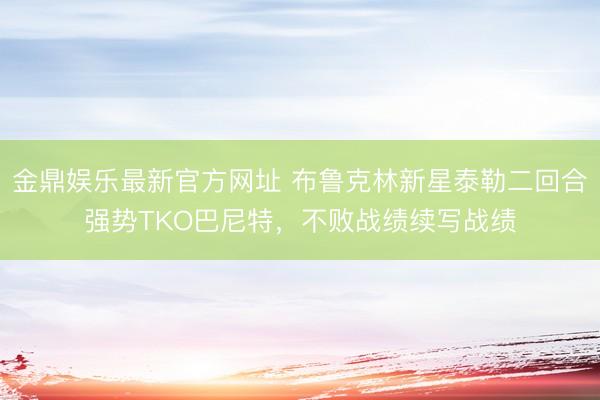 金鼎娱乐最新官方网址 布鲁克林新星泰勒二回合强势TKO巴尼特，不败战绩续写战绩