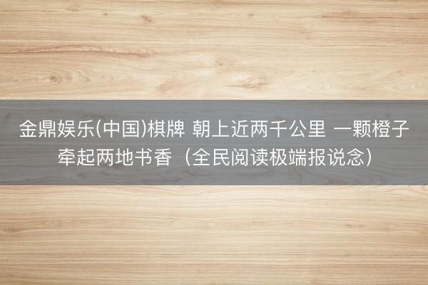 金鼎娱乐(中国)棋牌 朝上近两千公里 一颗橙子牵起两地书香（全民阅读极端报说念）
