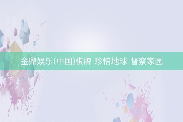金鼎娱乐(中国)棋牌 珍惜地球 督察家园