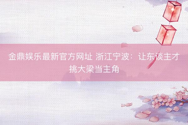 金鼎娱乐最新官方网址 浙江宁波：让东谈主才挑大梁当主角