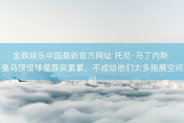 金鼎娱乐中国最新官方网址 托尼·马丁内斯：皇马顶级球星罪戾累累，不成给他们太多施展空间