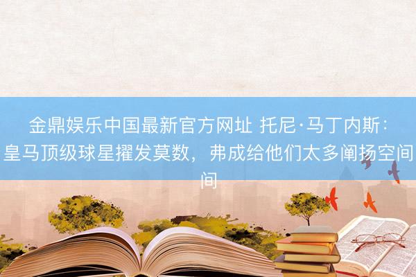 金鼎娱乐中国最新官方网址 托尼·马丁内斯:皇马顶级球星擢发莫数,弗成给他们太多阐扬空间