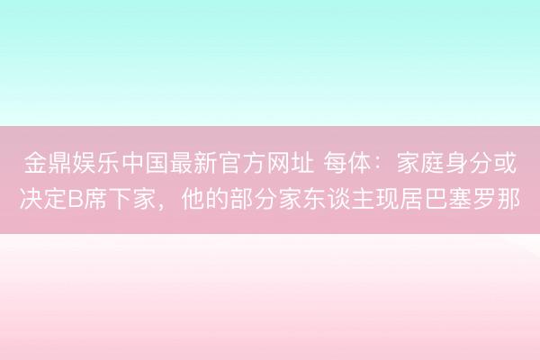金鼎娱乐中国最新官方网址 每体：家庭身分或决定B席下家，他的部分家东谈主现居巴塞罗那