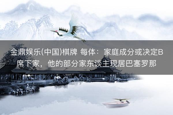 金鼎娱乐(中国)棋牌 每体：家庭成分或决定B席下家，他的部分家东谈主现居巴塞罗那