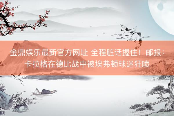 金鼎娱乐最新官方网址 全程脏话握住！邮报：卡拉格在德比战中被埃弗顿球迷狂喷