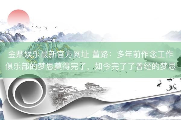 金鼎娱乐最新官方网址 董路：多年前作念工作俱乐部的梦思莫得完了，如今完了了曾经的梦思