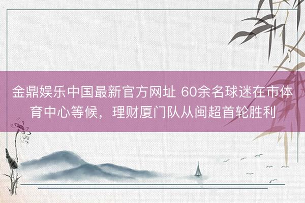 金鼎娱乐中国最新官方网址 60余名球迷在市体育中心等候,理财厦门队从闽超首轮胜利