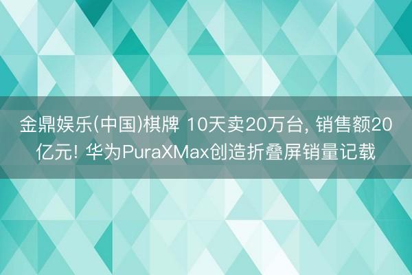 金鼎娱乐(中国)棋牌 10天卖20万台， 销售额20亿元! 华为PuraXMax创造折叠屏销量记载