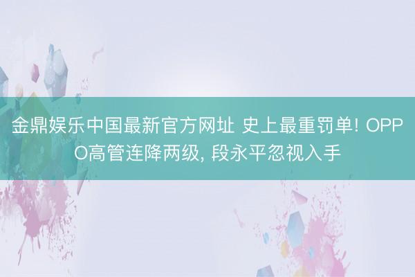 金鼎娱乐中国最新官方网址 史上最重罚单! OPPO高管连降两级， 段永平忽视入手