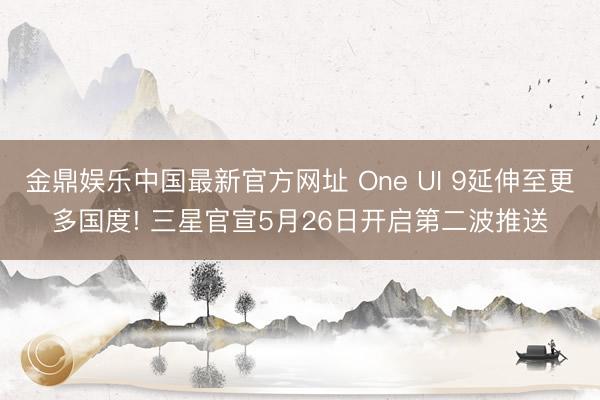 金鼎娱乐中国最新官方网址 One UI 9延伸至更多国度! 三星官宣5月26日开启第二波推送