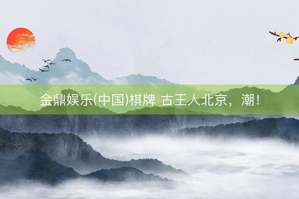 金鼎娱乐(中国)棋牌 古王人北京，潮！