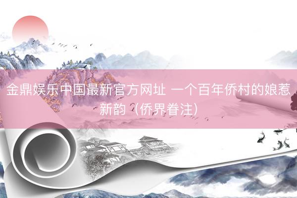 金鼎娱乐中国最新官方网址 一个百年侨村的娘惹新韵（侨界眷注）