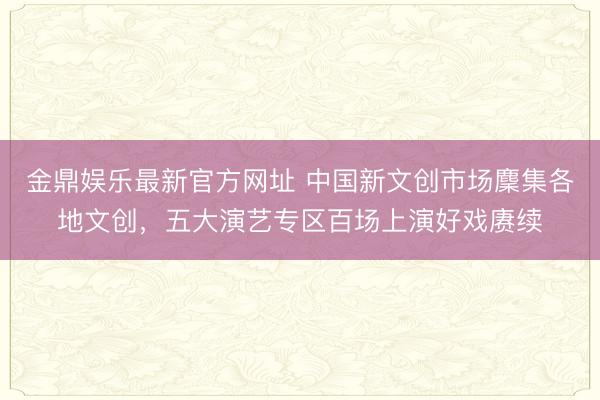 金鼎娱乐最新官方网址 中国新文创市场麇集各地文创，五大演艺专区百场上演好戏赓续