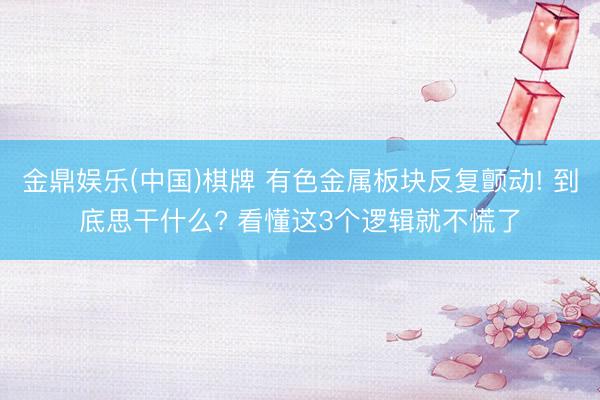 金鼎娱乐(中国)棋牌 有色金属板块反复颤动! 到底思干什么? 看懂这3个逻辑就不慌了