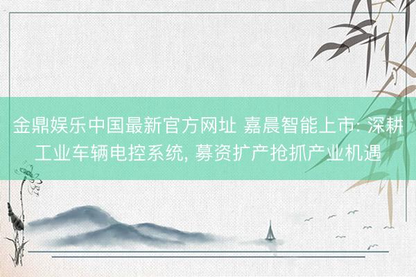 金鼎娱乐中国最新官方网址 嘉晨智能上市: 深耕工业车辆电控系统， 募资扩产抢抓产业机遇