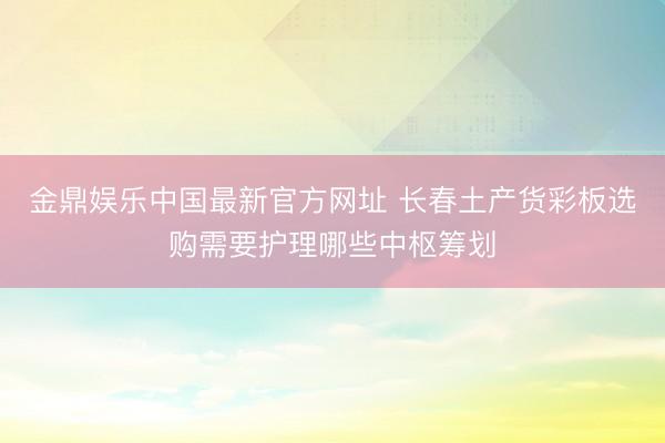 金鼎娱乐中国最新官方网址 长春土产货彩板选购需要护理哪些中枢筹划