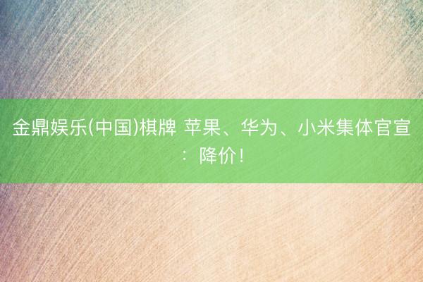 金鼎娱乐(中国)棋牌 苹果、华为、小米集体官宣:降价!