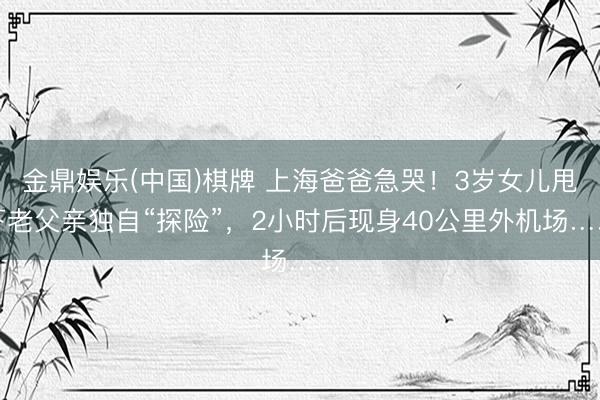 金鼎娱乐(中国)棋牌 上海爸爸急哭！3岁女儿甩下老父亲独自“探险”，2小时后现身40公里外机场……