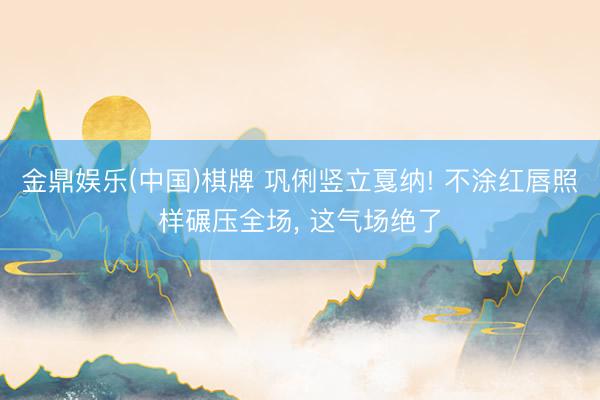 金鼎娱乐(中国)棋牌 巩俐竖立戛纳! 不涂红唇照样碾压全场， 这气场绝了