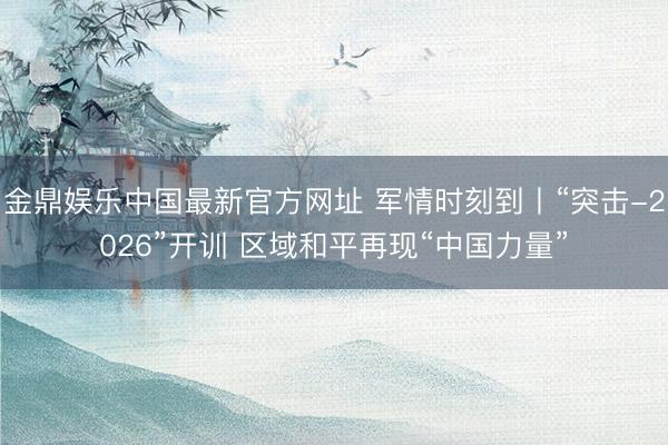 金鼎娱乐中国最新官方网址 军情时刻到丨“突击-2026”开训 区域和平再现“中国力量”