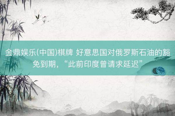 金鼎娱乐(中国)棋牌 好意思国对俄罗斯石油的豁免到期，“此前印度曾请求延迟”
