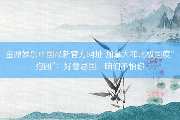 金鼎娱乐中国最新官方网址 加拿大和北极国度“抱团”：好意思国，咱们不怕你