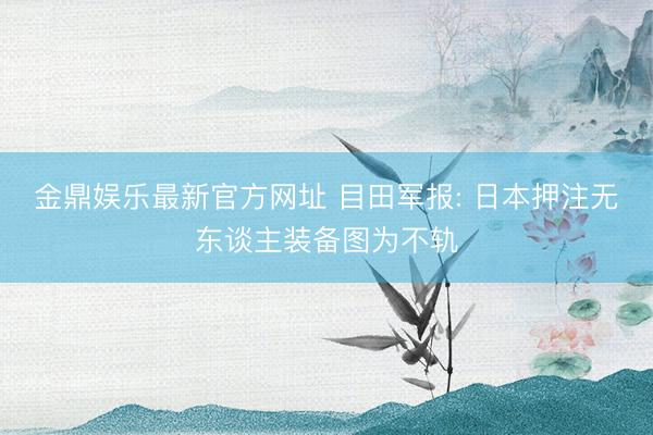金鼎娱乐最新官方网址 目田军报: 日本押注无东谈主装备图为不轨