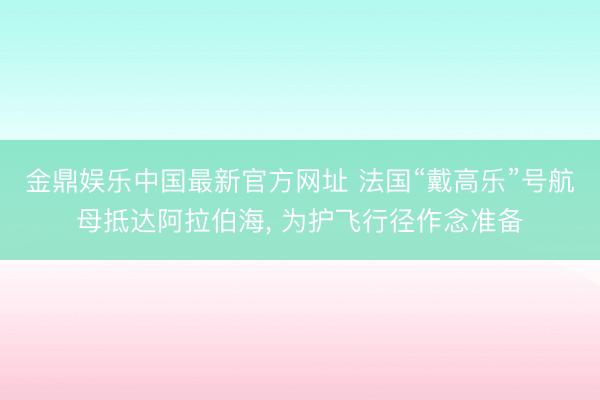 金鼎娱乐中国最新官方网址 法国“戴高乐”号航母抵达阿拉伯海， 为护飞行径作念准备
