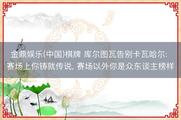 金鼎娱乐(中国)棋牌 库尔图瓦告别卡瓦哈尔: 赛场上你铸就传说, 赛场以外你是众东谈主榜样