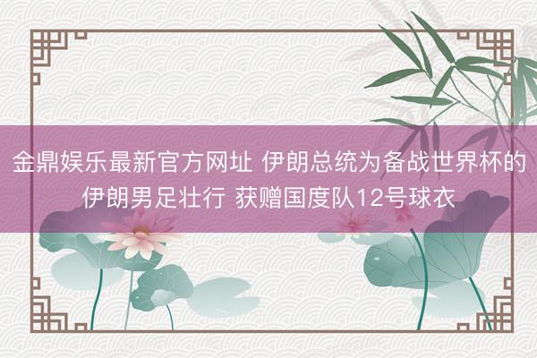 金鼎娱乐最新官方网址 伊朗总统为备战世界杯的伊朗男足壮行 获赠国度队12号球衣