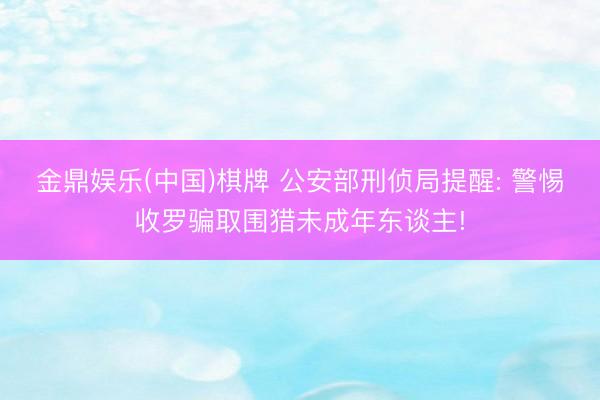 金鼎娱乐(中国)棋牌 公安部刑侦局提醒: 警惕收罗骗取围猎未成年东谈主!