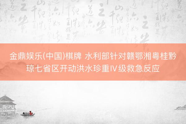 金鼎娱乐(中国)棋牌 水利部针对赣鄂湘粤桂黔琼七省区开动洪水珍重Ⅳ级救急反应