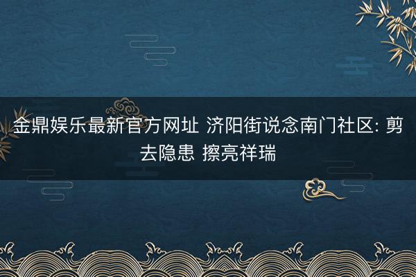 金鼎娱乐最新官方网址 济阳街说念南门社区: 剪去隐患 擦亮祥瑞