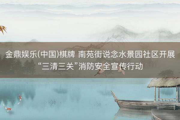 金鼎娱乐(中国)棋牌 南苑街说念水景园社区开展“三清三关”消防安全宣传行动