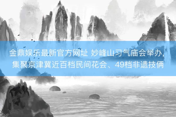 金鼎娱乐最新官方网址 妙峰山习气庙会举办， 集聚京津冀近百档民间花会、49档非遗技俩