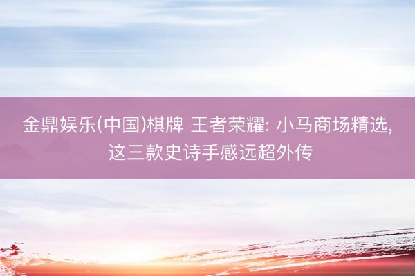 金鼎娱乐(中国)棋牌 王者荣耀: 小马商场精选， 这三款史诗手感远超外传