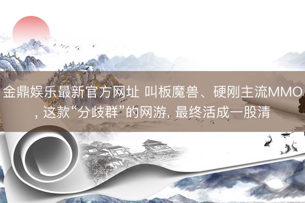 金鼎娱乐最新官方网址 叫板魔兽、硬刚主流MMO， 这款“分歧群”的网游， 最终活成一股清