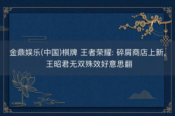 金鼎娱乐(中国)棋牌 王者荣耀: 碎屑商店上新， 王昭君无双殊效好意思翻