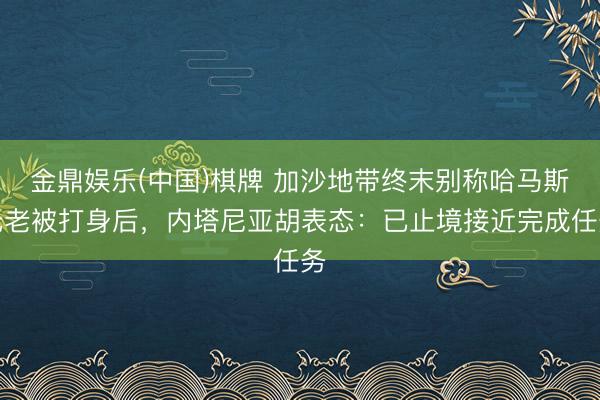 金鼎娱乐(中国)棋牌 加沙地带终末别称哈马斯元老被打身后，内塔尼亚胡表态：已止境接近完成任务