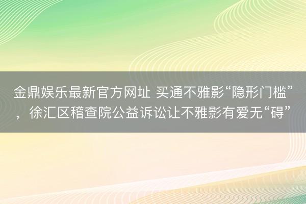 金鼎娱乐最新官方网址 买通不雅影“隐形门槛”，徐汇区稽查院公益诉讼让不雅影有爱无“碍”