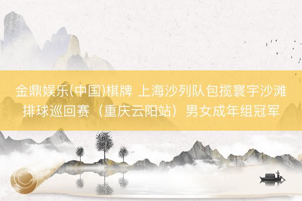 金鼎娱乐(中国)棋牌 上海沙列队包揽寰宇沙滩排球巡回赛（重庆云阳站）男女成年组冠军