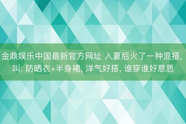 金鼎娱乐中国最新官方网址 入夏后火了一种混搭， 叫: 防晒衣+半身裙， 洋气好搭， 谁穿谁好意思