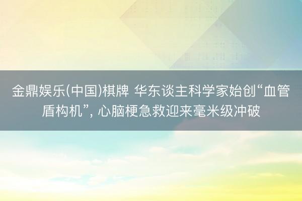 金鼎娱乐(中国)棋牌 华东谈主科学家始创“血管盾构机”， 心脑梗急救迎来毫米级冲破